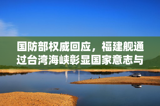 国防部权威回应，福建舰通过台湾海峡彰显国家意志与统一决心