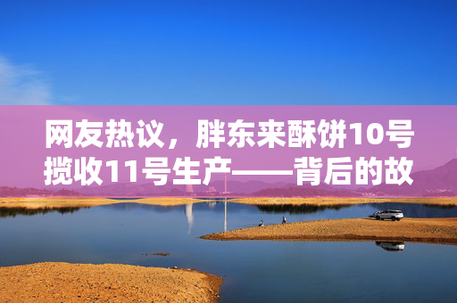 网友热议，胖东来酥饼10号揽收11号生产——背后的故事与消费者信任的建立