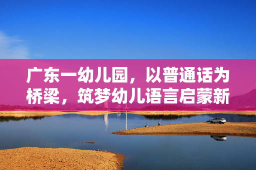 广东一幼儿园，以普通话为桥梁，筑梦幼儿语言启蒙新篇章