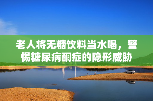 老人将无糖饮料当水喝，警惕糖尿病酮症的隐形威胁