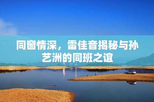 同窗情深，雷佳音揭秘与孙艺洲的同班之谊