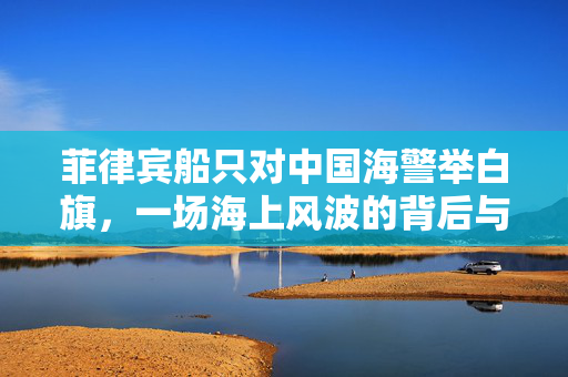 菲律宾船只对中国海警举白旗，一场海上风波的背后与启示