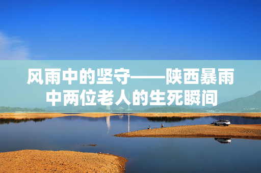 风雨中的坚守——陕西暴雨中两位老人的生死瞬间
