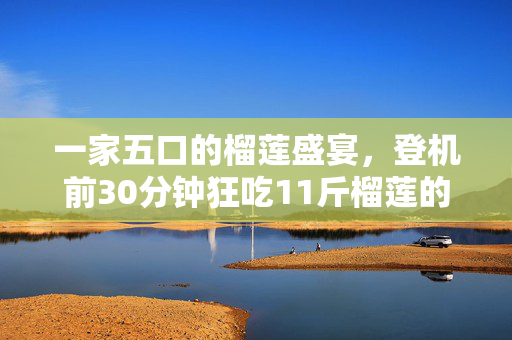一家五口的榴莲盛宴，登机前30分钟狂吃11斤榴莲的趣事