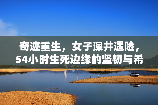 奇迹重生，女子深井遇险，54小时生死边缘的坚韧与希望