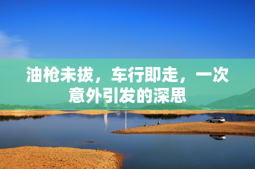 油枪未拔，车行即走，一次意外引发的深思