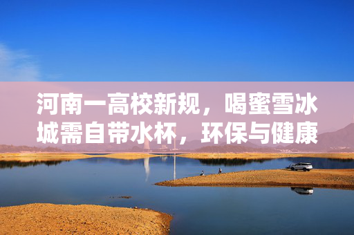 河南一高校新规，喝蜜雪冰城需自带水杯，环保与健康的双赢之举