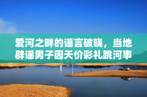 爱河之畔的谣言破晓，当地辟谣男子因天价彩礼跳河事件真相揭秘