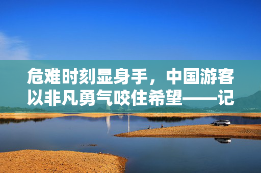 危难时刻显身手，中国游客以非凡勇气咬住希望——记一次惊心动魄的落水救援