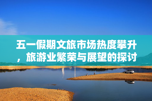 五一假期文旅市场热度攀升，旅游业繁荣与展望的探讨
