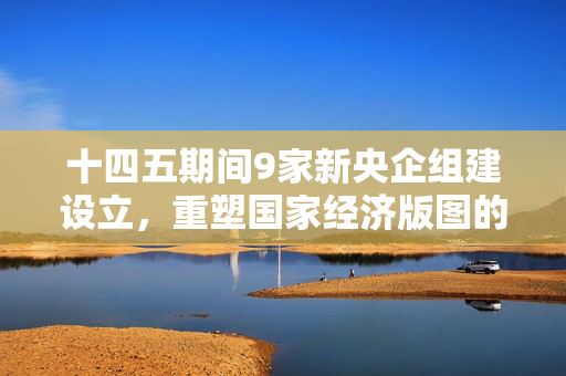 十四五期间9家新央企组建设立，重塑国家经济版图的新引擎