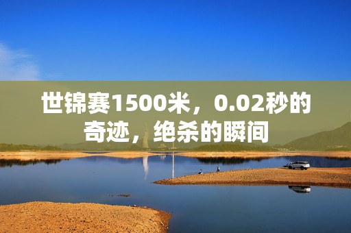 世锦赛1500米，0.02秒的奇迹，绝杀的瞬间