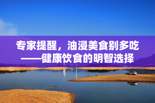 专家提醒，油浸美食别多吃——健康饮食的明智选择