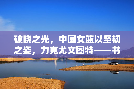 破晓之光，中国女篮以坚韧之姿，力克尤文图特——书写篮球新篇章