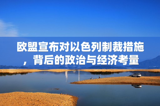 欧盟宣布对以色列制裁措施，背后的政治与经济考量