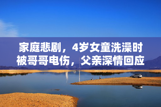家庭悲剧，4岁女童洗澡时被哥哥电伤，父亲深情回应与反思
