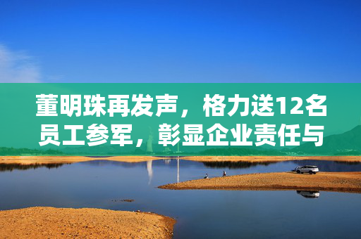 董明珠再发声，格力送12名员工参军，彰显企业责任与担当