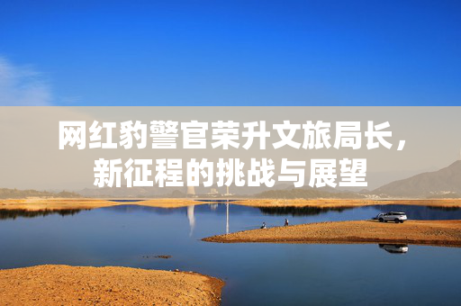网红豹警官荣升文旅局长，新征程的挑战与展望