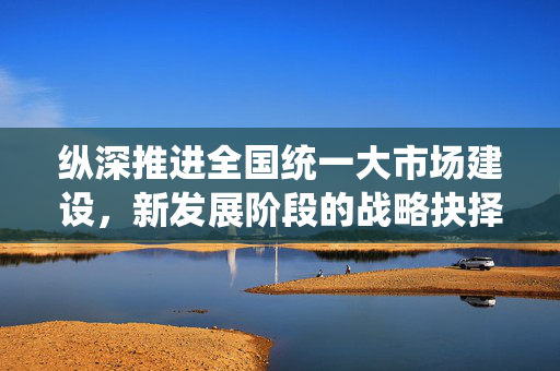 纵深推进全国统一大市场建设，新发展阶段的战略抉择与路径探索