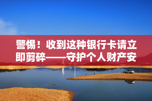 警惕！收到这种银行卡请立即剪碎——守护个人财产安全的警钟