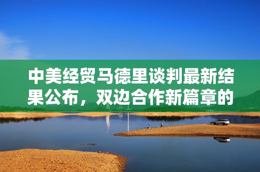 中美经贸马德里谈判最新结果公布，双边合作新篇章的开启