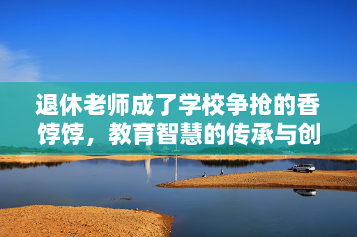 退休老师成了学校争抢的香饽饽，教育智慧的传承与创新的火花