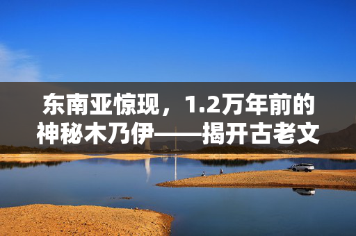 东南亚惊现，1.2万年前的神秘木乃伊——揭开古老文明的未解之谜