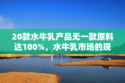 20款水牛乳产品无一款原料达100%，水牛乳市场的现状与挑战