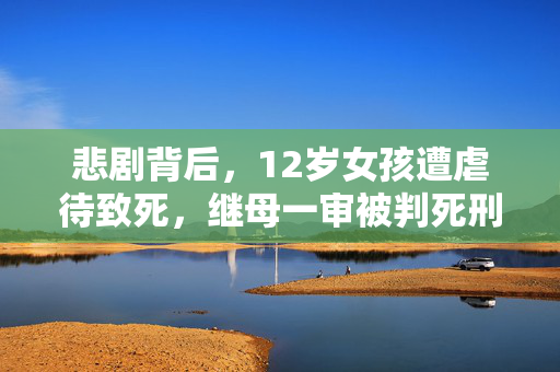 悲剧背后，12岁女孩遭虐待致死，继母一审被判死刑