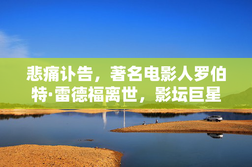 悲痛讣告，著名电影人罗伯特·雷德福离世，影坛巨星陨落