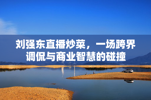 刘强东直播炒菜，一场跨界调侃与商业智慧的碰撞