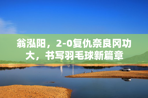 翁泓阳，2-0复仇奈良冈功大，书写羽毛球新篇章