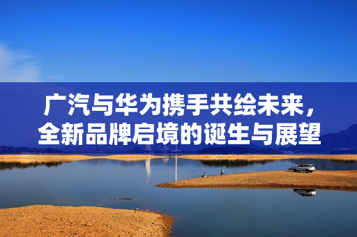 广汽与华为携手共绘未来，全新品牌启境的诞生与展望