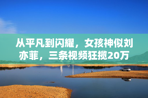 从平凡到闪耀，女孩神似刘亦菲，三条视频狂揽20万粉丝的奇迹之旅
