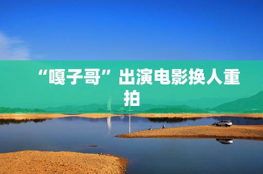 “嘎子哥”出演电影换人重拍