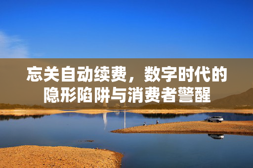 忘关自动续费，数字时代的隐形陷阱与消费者警醒