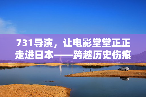 731导演，让电影堂堂正正走进日本——跨越历史伤痕的艺术之旅