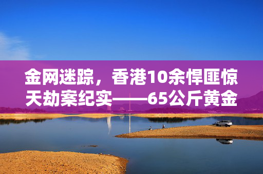 金网迷踪，香港10余悍匪惊天劫案纪实——65公斤黄金失踪之谜