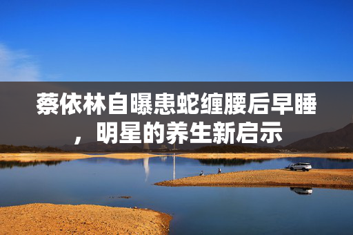 蔡依林自曝患蛇缠腰后早睡，明星的养生新启示