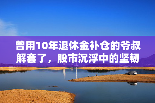 曾用10年退休金补仓的爷叔解套了，股市沉浮中的坚韧与智慧