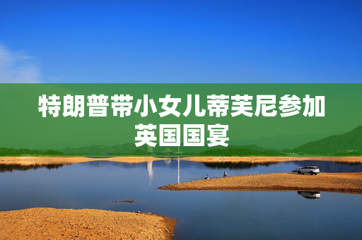 特朗普带小女儿蒂芙尼参加英国国宴