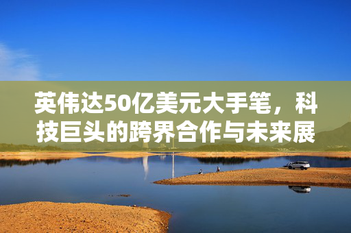 英伟达50亿美元大手笔，科技巨头的跨界合作与未来展望