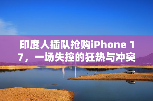 印度人插队抢购iPhone 17，一场失控的狂热与冲突
