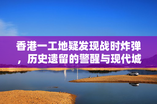 香港一工地疑发现战时炸弹，历史遗留的警醒与现代城市的挑战