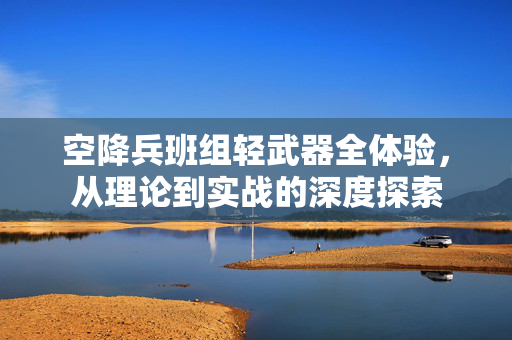 空降兵班组轻武器全体验，从理论到实战的深度探索