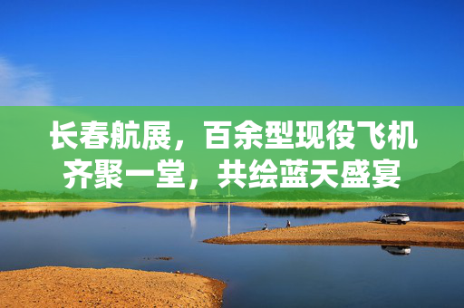 长春航展，百余型现役飞机齐聚一堂，共绘蓝天盛宴