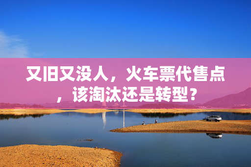 又旧又没人，火车票代售点，该淘汰还是转型？