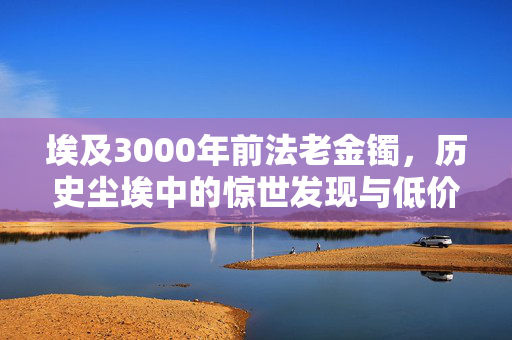 埃及3000年前法老金镯，历史尘埃中的惊世发现与低价交易