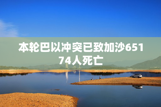 本轮巴以冲突已致加沙65174人死亡