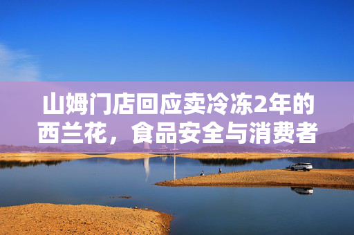 山姆门店回应卖冷冻2年的西兰花，食品安全与消费者信任的双重考验